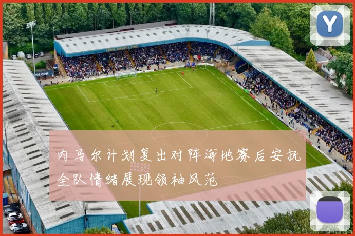 内马尔计划复出对阵海地赛后安抚全队情绪展现领袖风范