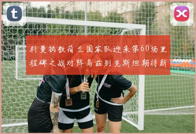科曼执教荷兰国家队迎来第60场里程碑之战对阵乌兹别克斯坦期待新突破