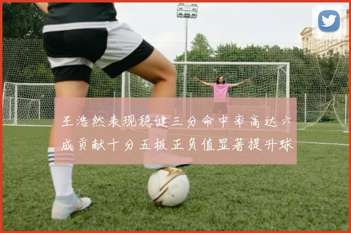 王浩然表现稳健三分命中率高达六成贡献十分五板正负值显著提升球队表现