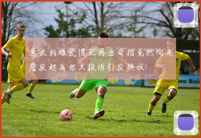 意大利碰瓷惯犯再出奇招竟然向老詹发起高尔夫投诉引发热议