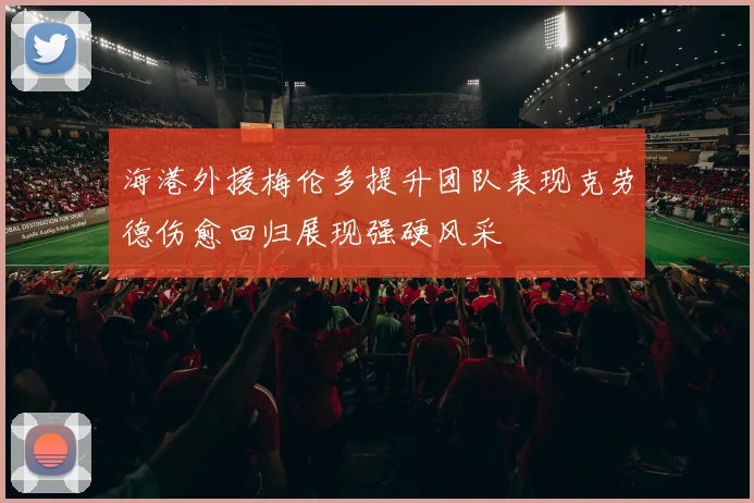 海港外援梅伦多提升团队表现克劳德伤愈回归展现强硬风采