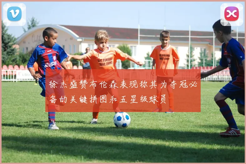 徐杰盛赞布伦森表现称其为夺冠必备的关键拼图和五星级球员
