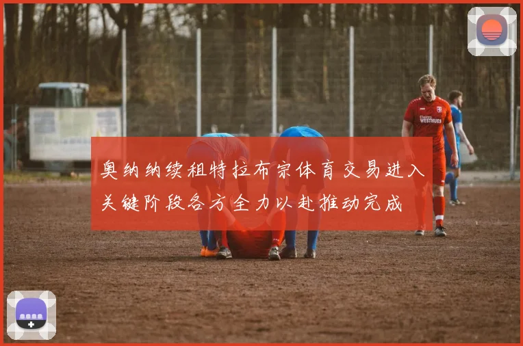 奥纳纳续租特拉布宗体育交易进入关键阶段各方全力以赴推动完成