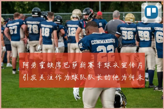 阿劳霍缺席巴萨新赛季球衣宣传片引发关注作为球队队长的他为何未现身