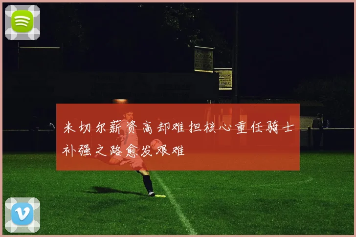 米切尔薪资高却难担核心重任骑士补强之路愈发艰难