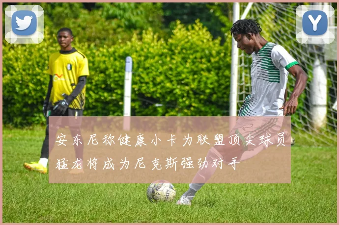 安东尼称健康小卡为联盟顶尖球员猛龙将成为尼克斯强劲对手