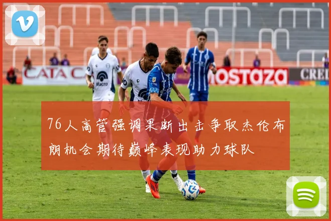 76人高管强调果断出击争取杰伦布朗机会期待巅峰表现助力球队
