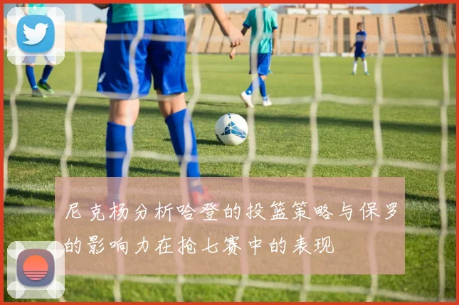 尼克杨分析哈登的投篮策略与保罗的影响力在抢七赛中的表现