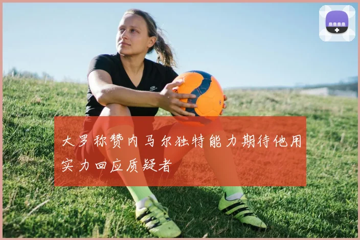 大罗称赞内马尔独特能力期待他用实力回应质疑者