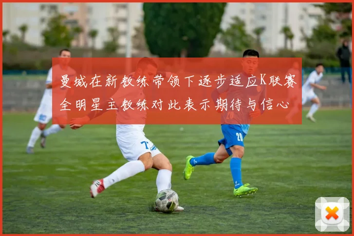 曼城在新教练带领下逐步适应K联赛全明星主教练对此表示期待与信心