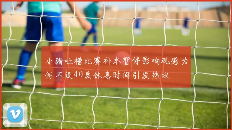小猪吐槽比赛补水暂停影响观感为何不设40度休息时间引发热议