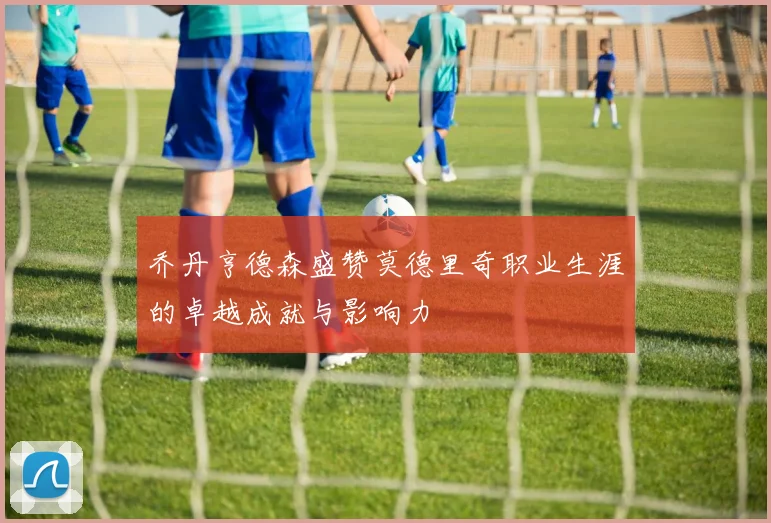 乔丹亨德森盛赞莫德里奇职业生涯的卓越成就与影响力