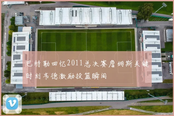 巴特勒回忆2011总决赛詹姆斯关键时刻韦德激励投篮瞬间